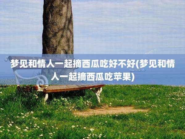 梦见和情人一起摘西瓜吃好不好(梦见和情人一起摘西瓜吃苹果)