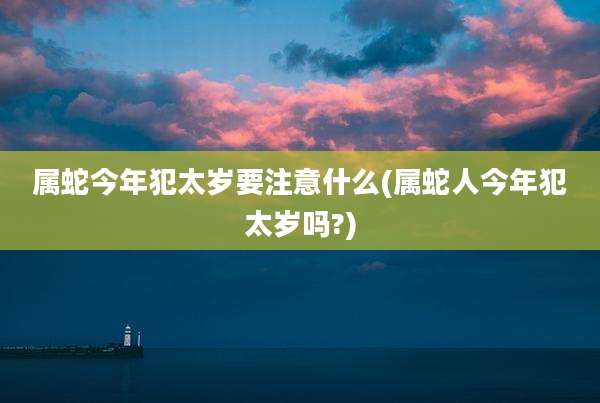 属蛇今年犯太岁要注意什么(属蛇人今年犯太岁吗?)