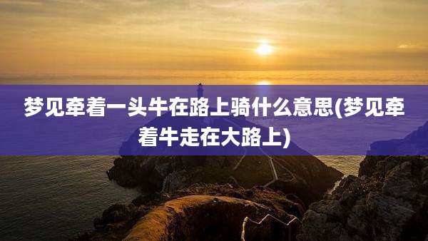 梦见牵着一头牛在路上骑什么意思(梦见牵着牛走在大路上)
