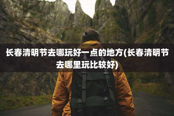 长春清明节去哪玩好一点的地方(长春清明节去哪里玩比较好)