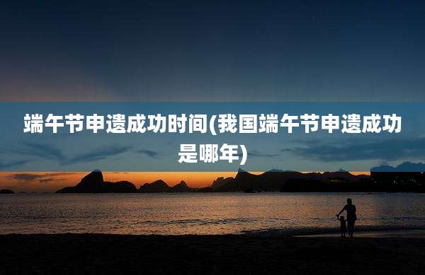 端午节申遗成功时间(我国端午节申遗成功是哪年)
