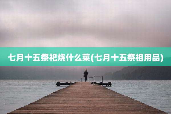 七月十五祭祀烧什么菜(七月十五祭祖用品)