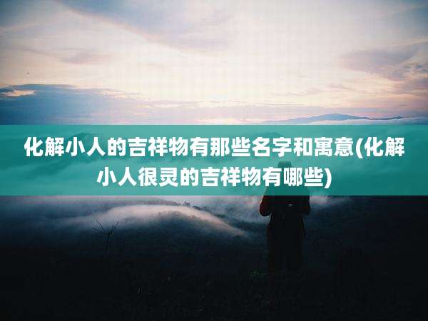 化解小人的吉祥物有那些名字和寓意(化解小人很灵的吉祥物有哪些)