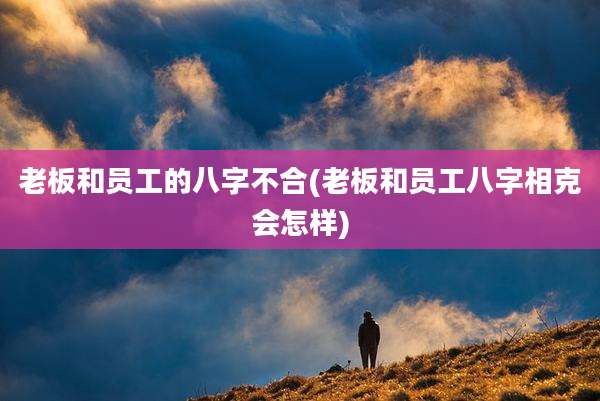 老板和员工的八字不合(老板和员工八字相克会怎样)