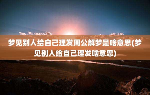 梦见别人给自己理发周公解梦是啥意思(梦见别人给自己理发啥意思)