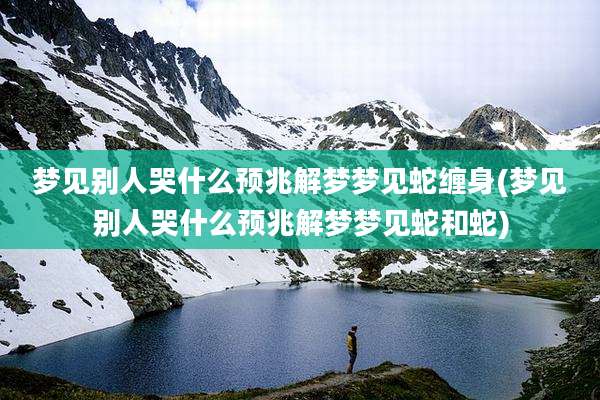 梦见别人哭什么预兆解梦梦见蛇缠身(梦见别人哭什么预兆解梦梦见蛇和蛇)