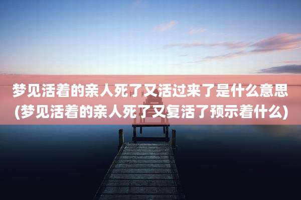 梦见活着的亲人死了又活过来了是什么意思(梦见活着的亲人死了又复活了预示着什么)