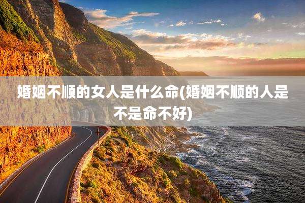 婚姻不顺的女人是什么命(婚姻不顺的人是不是命不好)