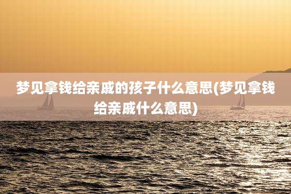 梦见拿钱给亲戚的孩子什么意思(梦见拿钱给亲戚什么意思)