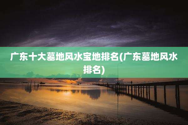 广东十大墓地风水宝地排名(广东墓地风水排名)