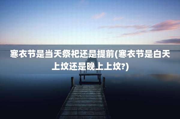 寒衣节是当天祭祀还是提前(寒衣节是白天上坟还是晚上上坟?)
