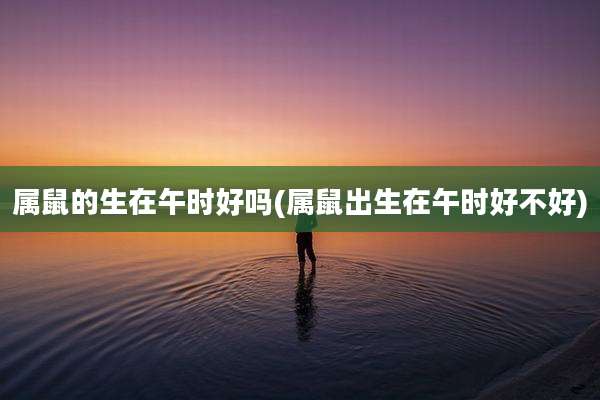 属鼠的生在午时好吗(属鼠出生在午时好不好)