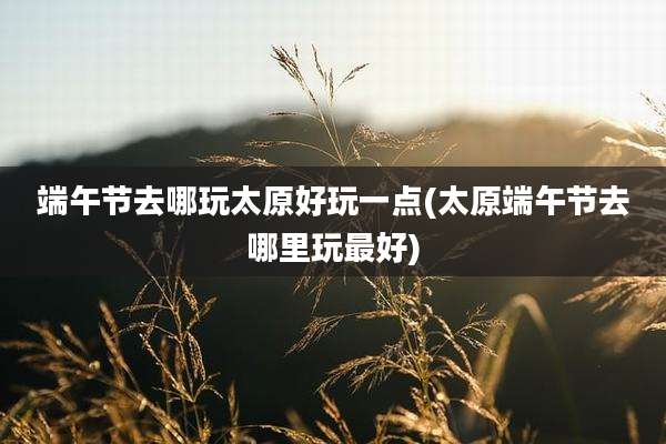 端午节去哪玩太原好玩一点(太原端午节去哪里玩最好)