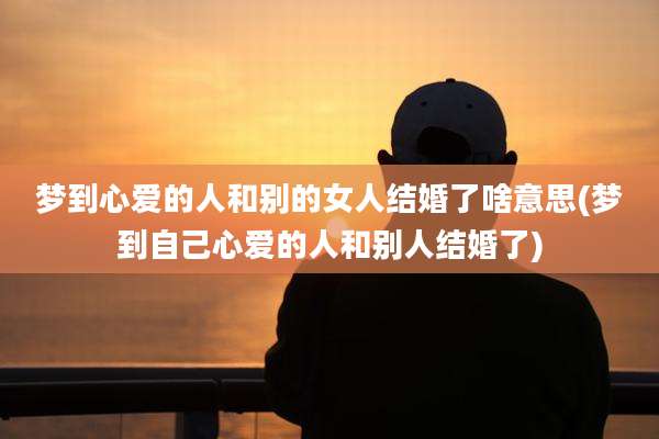 梦到心爱的人和别的女人结婚了啥意思(梦到自己心爱的人和别人结婚了)