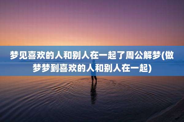 梦见喜欢的人和别人在一起了周公解梦(做梦梦到喜欢的人和别人在一起)
