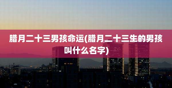 腊月二十三男孩命运(腊月二十三生的男孩叫什么名字)