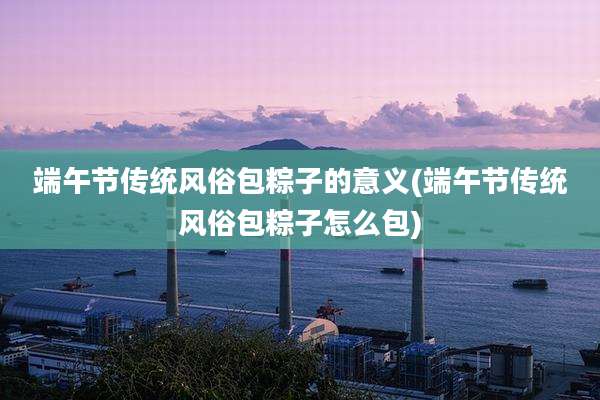 端午节传统风俗包粽子的意义(端午节传统风俗包粽子怎么包)