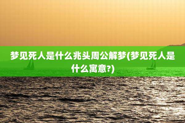 梦见死人是什么兆头周公解梦(梦见死人是什么寓意?)