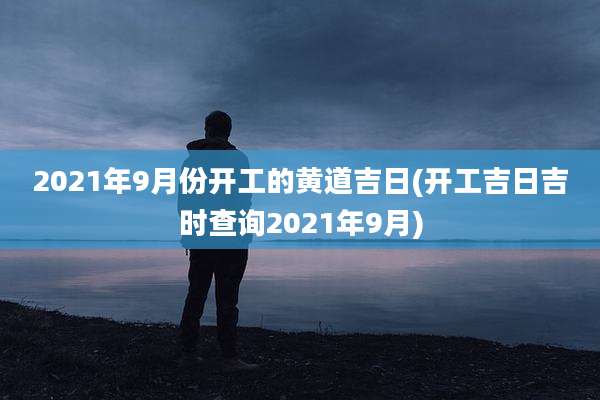 2021年9月份开工的黄道吉日(开工吉日吉时查询2021年9月)