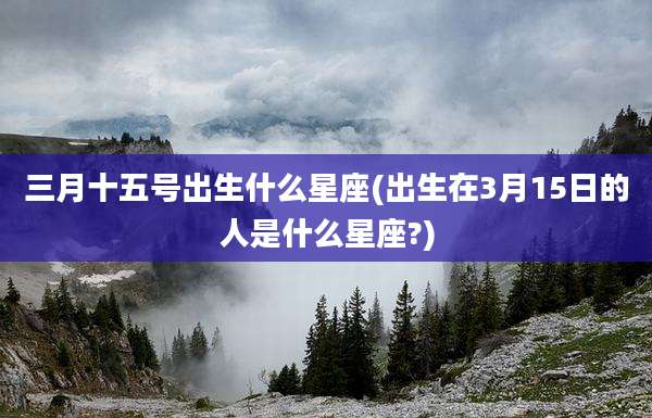 三月十五号出生什么星座(出生在3月15日的人是什么星座?)