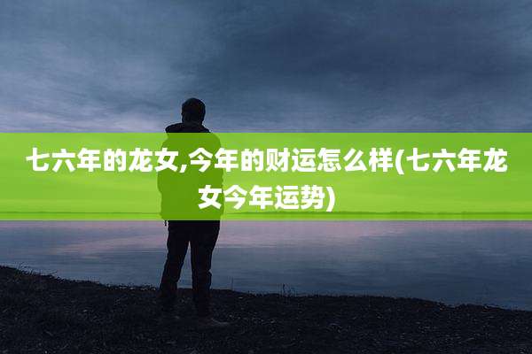 七六年的龙女,今年的财运怎么样(七六年龙女今年运势)