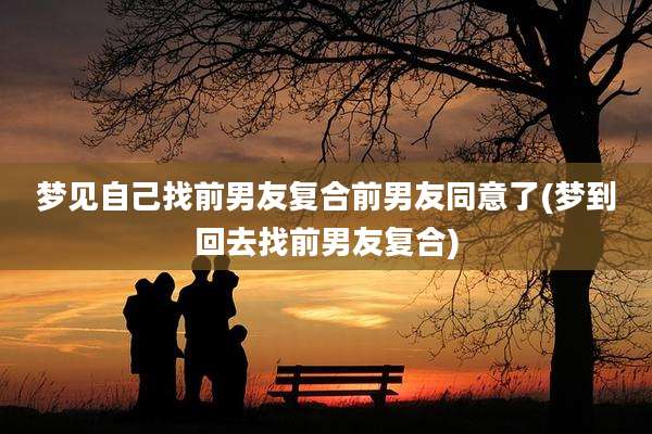 梦见自己找前男友复合前男友同意了(梦到回去找前男友复合)