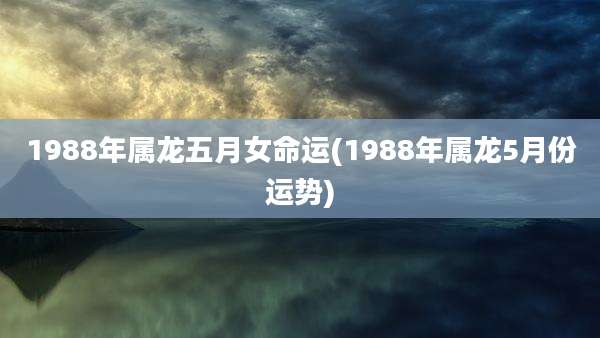 1988年属龙五月女命运(1988年属龙5月份运势)