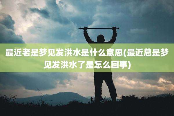 最近老是梦见发洪水是什么意思(最近总是梦见发洪水了是怎么回事)