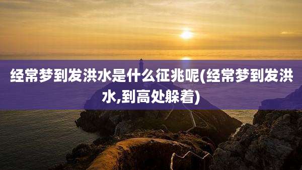 经常梦到发洪水是什么征兆呢(经常梦到发洪水,到高处躲着)
