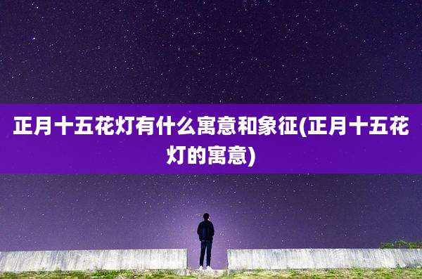 正月十五花灯有什么寓意和象征(正月十五花灯的寓意)
