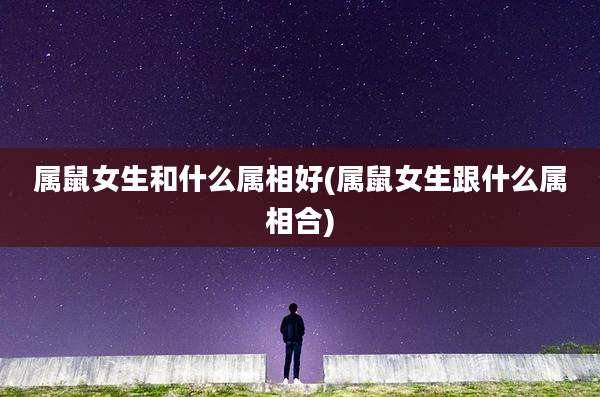 属鼠女生和什么属相好(属鼠女生跟什么属相合)
