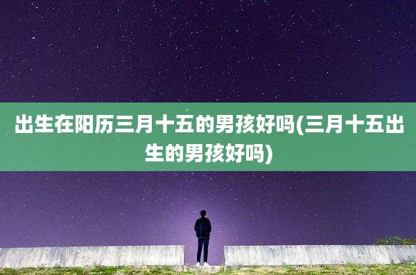 出生在阳历三月十五的男孩好吗(三月十五出生的男孩好吗)