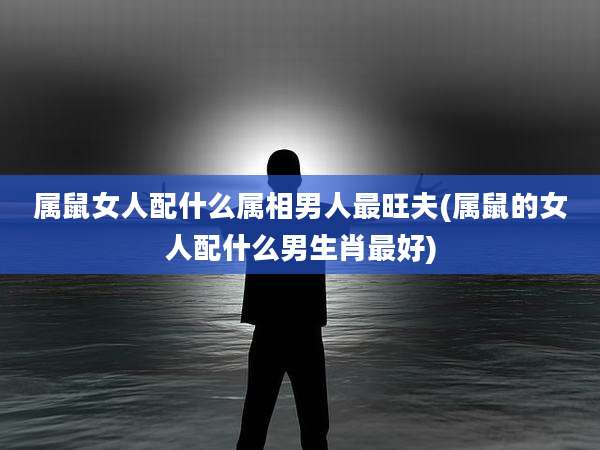 属鼠女人配什么属相男人最旺夫(属鼠的女人配什么男生肖最好)