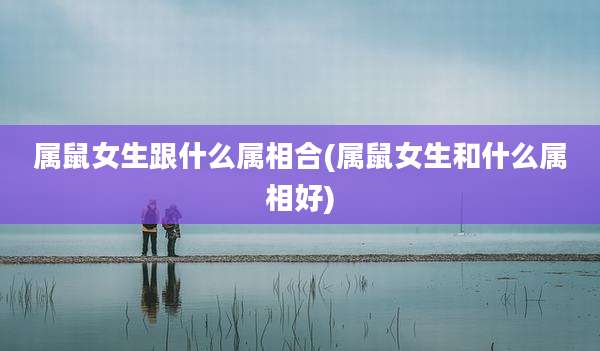属鼠女生跟什么属相合(属鼠女生和什么属相好)
