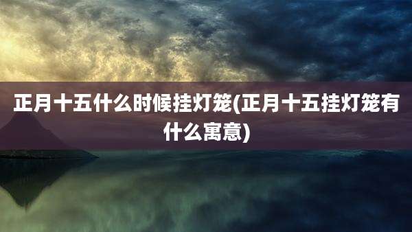 正月十五什么时候挂灯笼(正月十五挂灯笼有什么寓意)