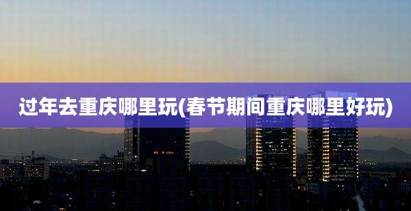 过年去重庆哪里玩(春节期间重庆哪里好玩)