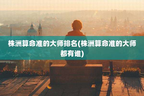 株洲算命准的大师排名(株洲算命准的大师都有谁)