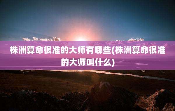 株洲算命很准的大师有哪些(株洲算命很准的大师叫什么)