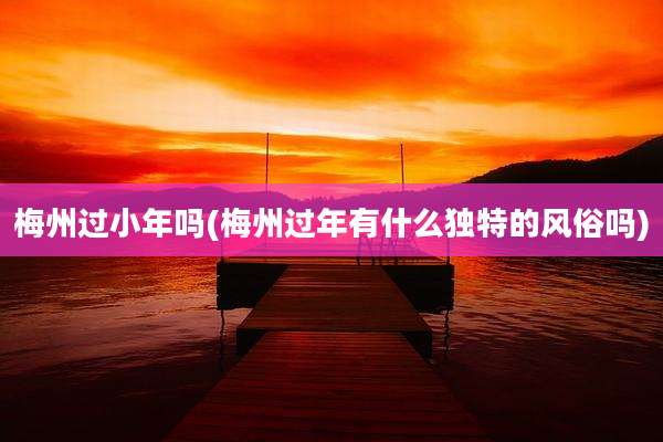 梅州过小年吗(梅州过年有什么独特的风俗吗)