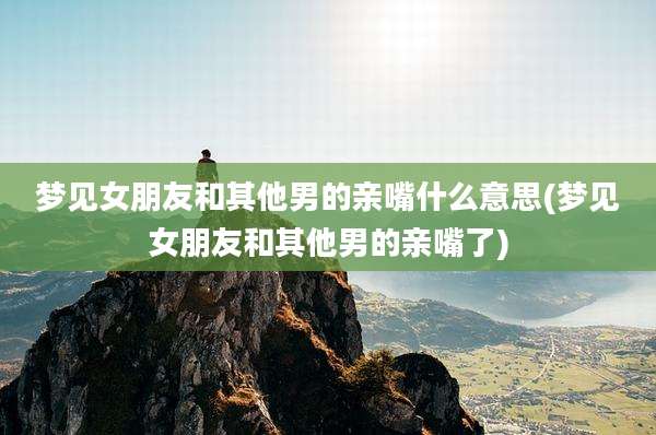 梦见女朋友和其他男的亲嘴什么意思(梦见女朋友和其他男的亲嘴了)