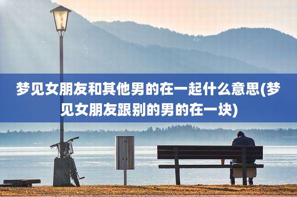 梦见女朋友和其他男的在一起什么意思(梦见女朋友跟别的男的在一块)