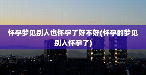 怀孕梦见别人也怀孕了好不好(怀孕的梦见别人怀孕了)
