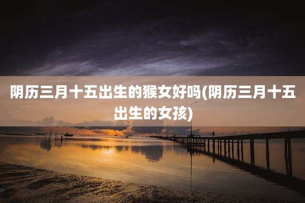 阴历三月十五出生的猴女好吗(阴历三月十五出生的女孩)