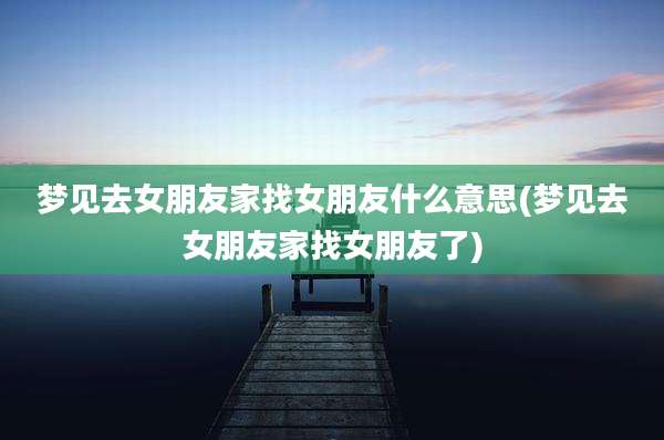 梦见去女朋友家找女朋友什么意思(梦见去女朋友家找女朋友了)