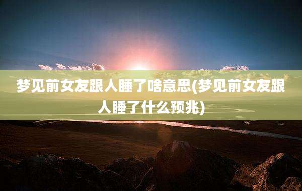 梦见前女友跟人睡了啥意思(梦见前女友跟人睡了什么预兆)