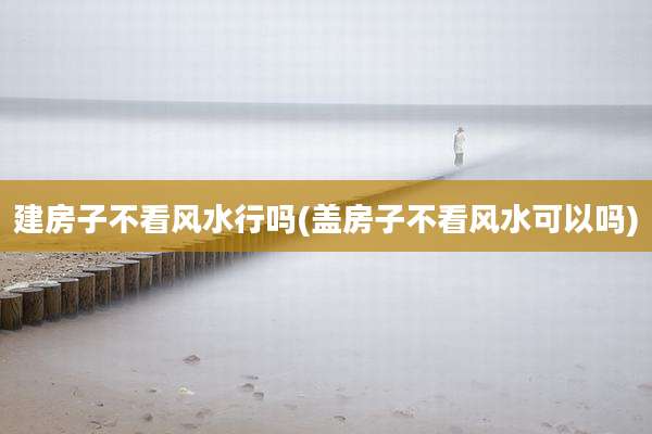 建房子不看风水行吗(盖房子不看风水可以吗)
