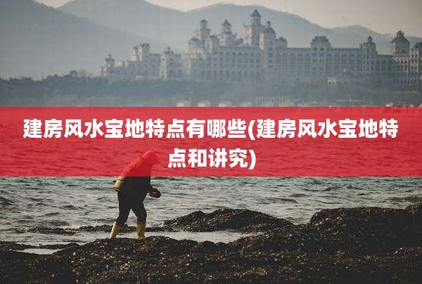 建房风水宝地特点有哪些(建房风水宝地特点和讲究)