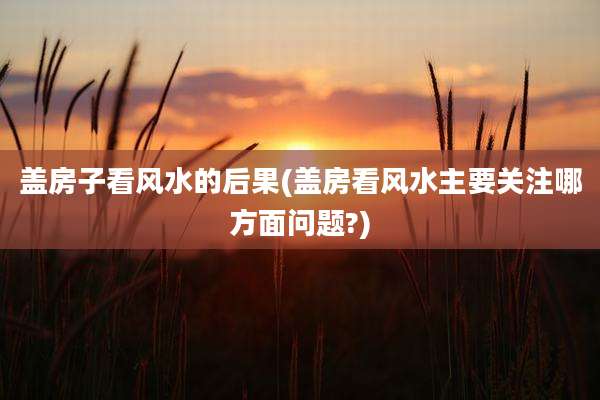盖房子看风水的后果(盖房看风水主要关注哪方面问题?)