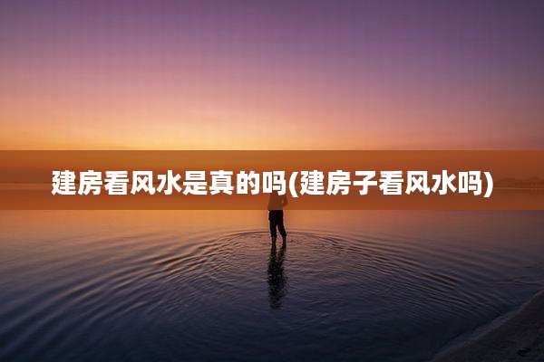 建房看风水是真的吗(建房子看风水吗)