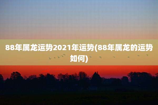 88年属龙运势2021年运势(88年属龙的运势如何)